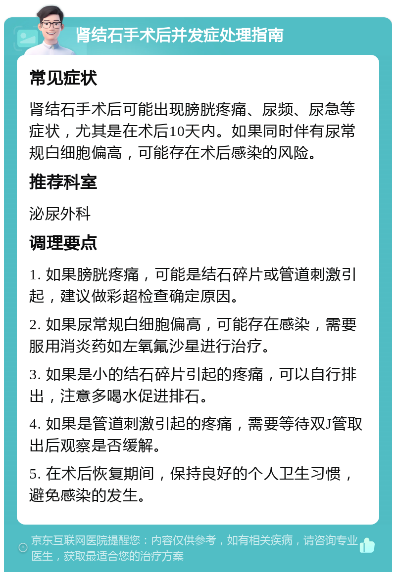 肾结石手术后并发症处理指南 常见症状 肾结石手术后可能出现膀胱疼痛、尿频、尿急等症状，尤其是在术后10天内。如果同时伴有尿常规白细胞偏高，可能存在术后感染的风险。 推荐科室 泌尿外科 调理要点 1. 如果膀胱疼痛，可能是结石碎片或管道刺激引起，建议做彩超检查确定原因。 2. 如果尿常规白细胞偏高，可能存在感染，需要服用消炎药如左氧氟沙星进行治疗。 3. 如果是小的结石碎片引起的疼痛，可以自行排出，注意多喝水促进排石。 4. 如果是管道刺激引起的疼痛，需要等待双J管取出后观察是否缓解。 5. 在术后恢复期间，保持良好的个人卫生习惯，避免感染的发生。