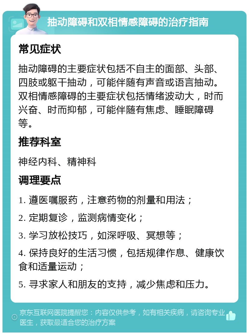 抽动障碍和双相情感障碍的治疗指南 常见症状 抽动障碍的主要症状包括不自主的面部、头部、四肢或躯干抽动，可能伴随有声音或语言抽动。双相情感障碍的主要症状包括情绪波动大，时而兴奋、时而抑郁，可能伴随有焦虑、睡眠障碍等。 推荐科室 神经内科、精神科 调理要点 1. 遵医嘱服药，注意药物的剂量和用法； 2. 定期复诊，监测病情变化； 3. 学习放松技巧，如深呼吸、冥想等； 4. 保持良好的生活习惯，包括规律作息、健康饮食和适量运动； 5. 寻求家人和朋友的支持，减少焦虑和压力。