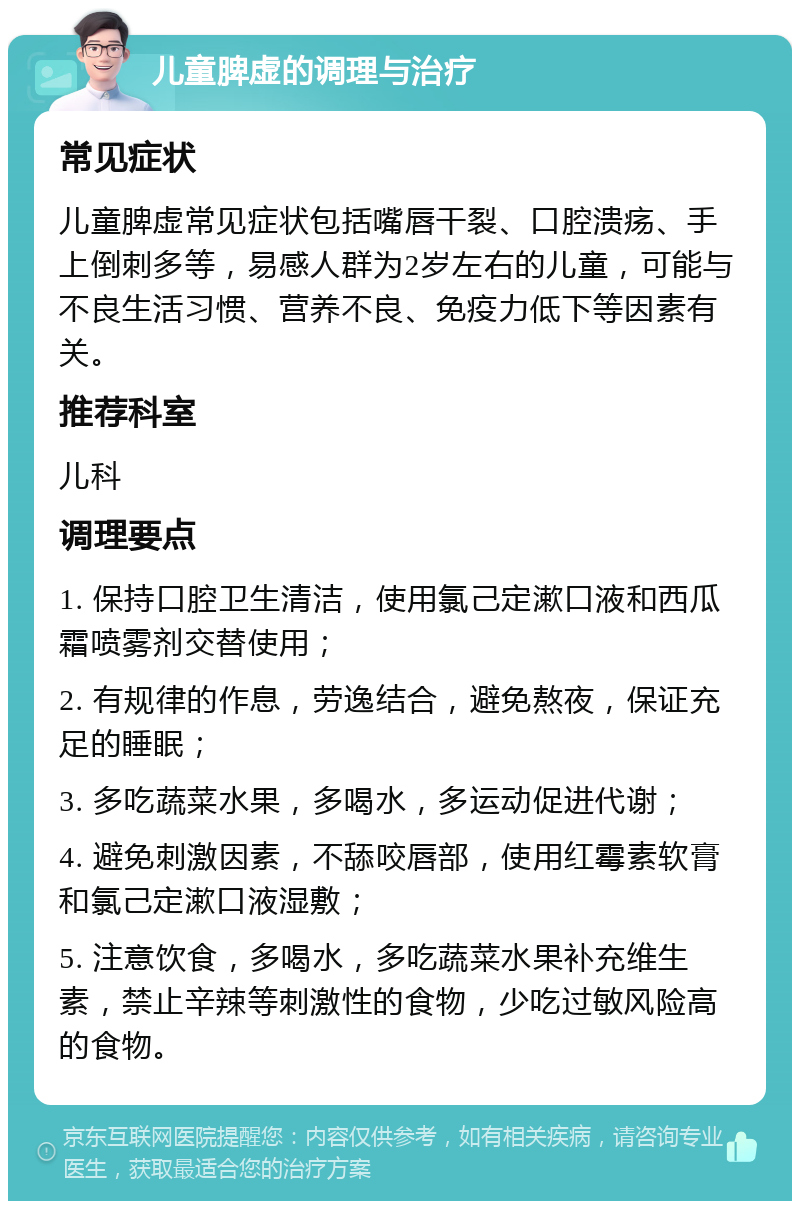 儿童脾虚的调理与治疗 常见症状 儿童脾虚常见症状包括嘴唇干裂、口腔溃疡、手上倒刺多等，易感人群为2岁左右的儿童，可能与不良生活习惯、营养不良、免疫力低下等因素有关。 推荐科室 儿科 调理要点 1. 保持口腔卫生清洁，使用氯己定漱口液和西瓜霜喷雾剂交替使用； 2. 有规律的作息，劳逸结合，避免熬夜，保证充足的睡眠； 3. 多吃蔬菜水果，多喝水，多运动促进代谢； 4. 避免刺激因素，不舔咬唇部，使用红霉素软膏和氯己定漱口液湿敷； 5. 注意饮食，多喝水，多吃蔬菜水果补充维生素，禁止辛辣等刺激性的食物，少吃过敏风险高的食物。