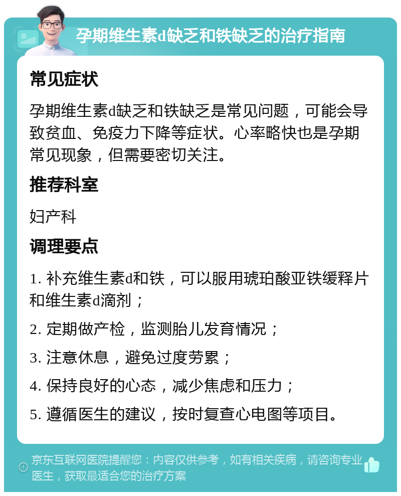 孕期维生素d缺乏和铁缺乏的治疗指南 常见症状 孕期维生素d缺乏和铁缺乏是常见问题，可能会导致贫血、免疫力下降等症状。心率略快也是孕期常见现象，但需要密切关注。 推荐科室 妇产科 调理要点 1. 补充维生素d和铁，可以服用琥珀酸亚铁缓释片和维生素d滴剂； 2. 定期做产检，监测胎儿发育情况； 3. 注意休息，避免过度劳累； 4. 保持良好的心态，减少焦虑和压力； 5. 遵循医生的建议，按时复查心电图等项目。