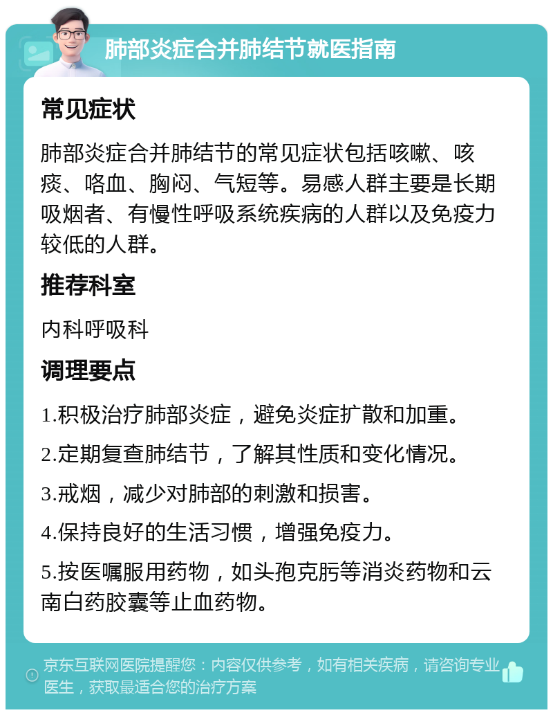 肺部炎症合并肺结节就医指南 常见症状 肺部炎症合并肺结节的常见症状包括咳嗽、咳痰、咯血、胸闷、气短等。易感人群主要是长期吸烟者、有慢性呼吸系统疾病的人群以及免疫力较低的人群。 推荐科室 内科呼吸科 调理要点 1.积极治疗肺部炎症，避免炎症扩散和加重。 2.定期复查肺结节，了解其性质和变化情况。 3.戒烟，减少对肺部的刺激和损害。 4.保持良好的生活习惯，增强免疫力。 5.按医嘱服用药物，如头孢克肟等消炎药物和云南白药胶囊等止血药物。