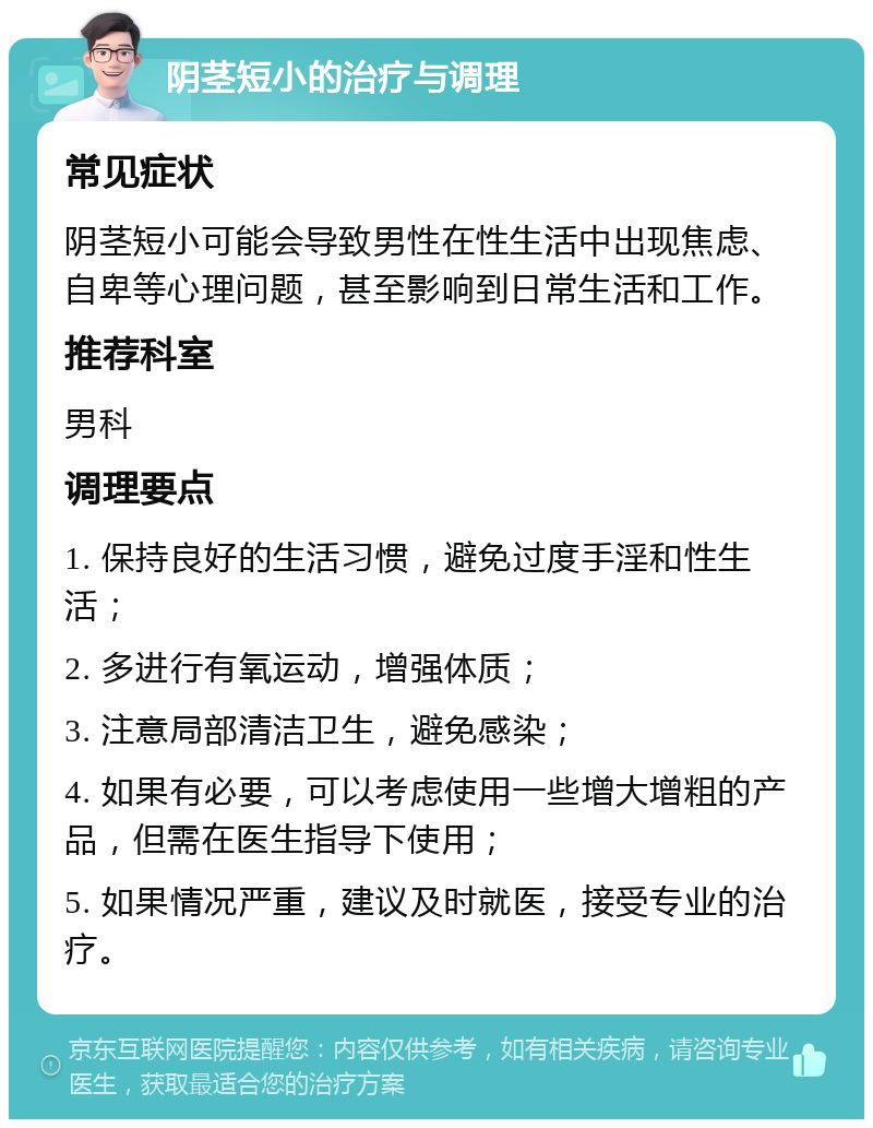 阴茎短小的治疗与调理 常见症状 阴茎短小可能会导致男性在性生活中出现焦虑、自卑等心理问题，甚至影响到日常生活和工作。 推荐科室 男科 调理要点 1. 保持良好的生活习惯，避免过度手淫和性生活； 2. 多进行有氧运动，增强体质； 3. 注意局部清洁卫生，避免感染； 4. 如果有必要，可以考虑使用一些增大增粗的产品，但需在医生指导下使用； 5. 如果情况严重，建议及时就医，接受专业的治疗。