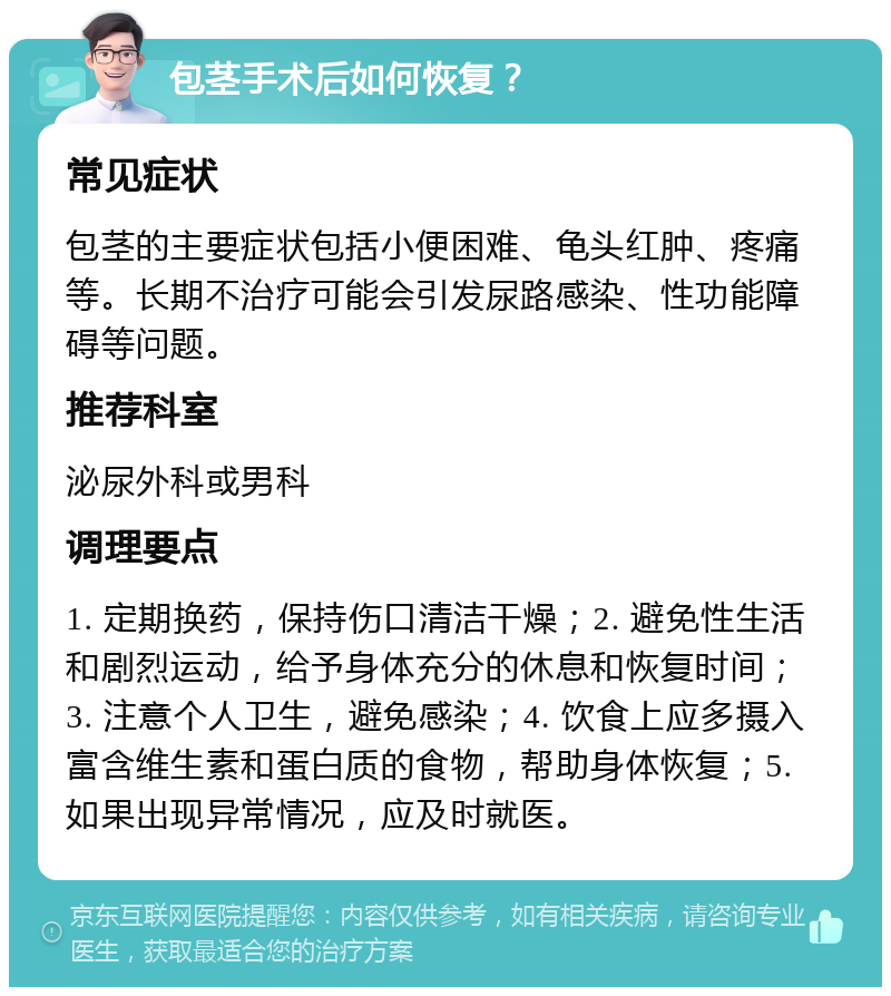 包茎手术后如何恢复？ 常见症状 包茎的主要症状包括小便困难、龟头红肿、疼痛等。长期不治疗可能会引发尿路感染、性功能障碍等问题。 推荐科室 泌尿外科或男科 调理要点 1. 定期换药，保持伤口清洁干燥；2. 避免性生活和剧烈运动，给予身体充分的休息和恢复时间；3. 注意个人卫生，避免感染；4. 饮食上应多摄入富含维生素和蛋白质的食物，帮助身体恢复；5. 如果出现异常情况，应及时就医。