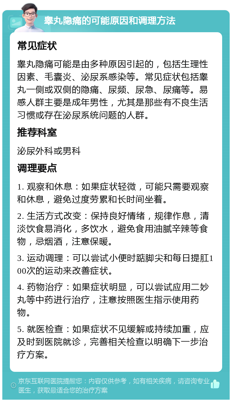 睾丸隐痛的可能原因和调理方法 常见症状 睾丸隐痛可能是由多种原因引起的，包括生理性因素、毛囊炎、泌尿系感染等。常见症状包括睾丸一侧或双侧的隐痛、尿频、尿急、尿痛等。易感人群主要是成年男性，尤其是那些有不良生活习惯或存在泌尿系统问题的人群。 推荐科室 泌尿外科或男科 调理要点 1. 观察和休息：如果症状轻微，可能只需要观察和休息，避免过度劳累和长时间坐着。 2. 生活方式改变：保持良好情绪，规律作息，清淡饮食易消化，多饮水，避免食用油腻辛辣等食物，忌烟酒，注意保暖。 3. 运动调理：可以尝试小便时踮脚尖和每日提肛100次的运动来改善症状。 4. 药物治疗：如果症状明显，可以尝试应用二妙丸等中药进行治疗，注意按照医生指示使用药物。 5. 就医检查：如果症状不见缓解或持续加重，应及时到医院就诊，完善相关检查以明确下一步治疗方案。