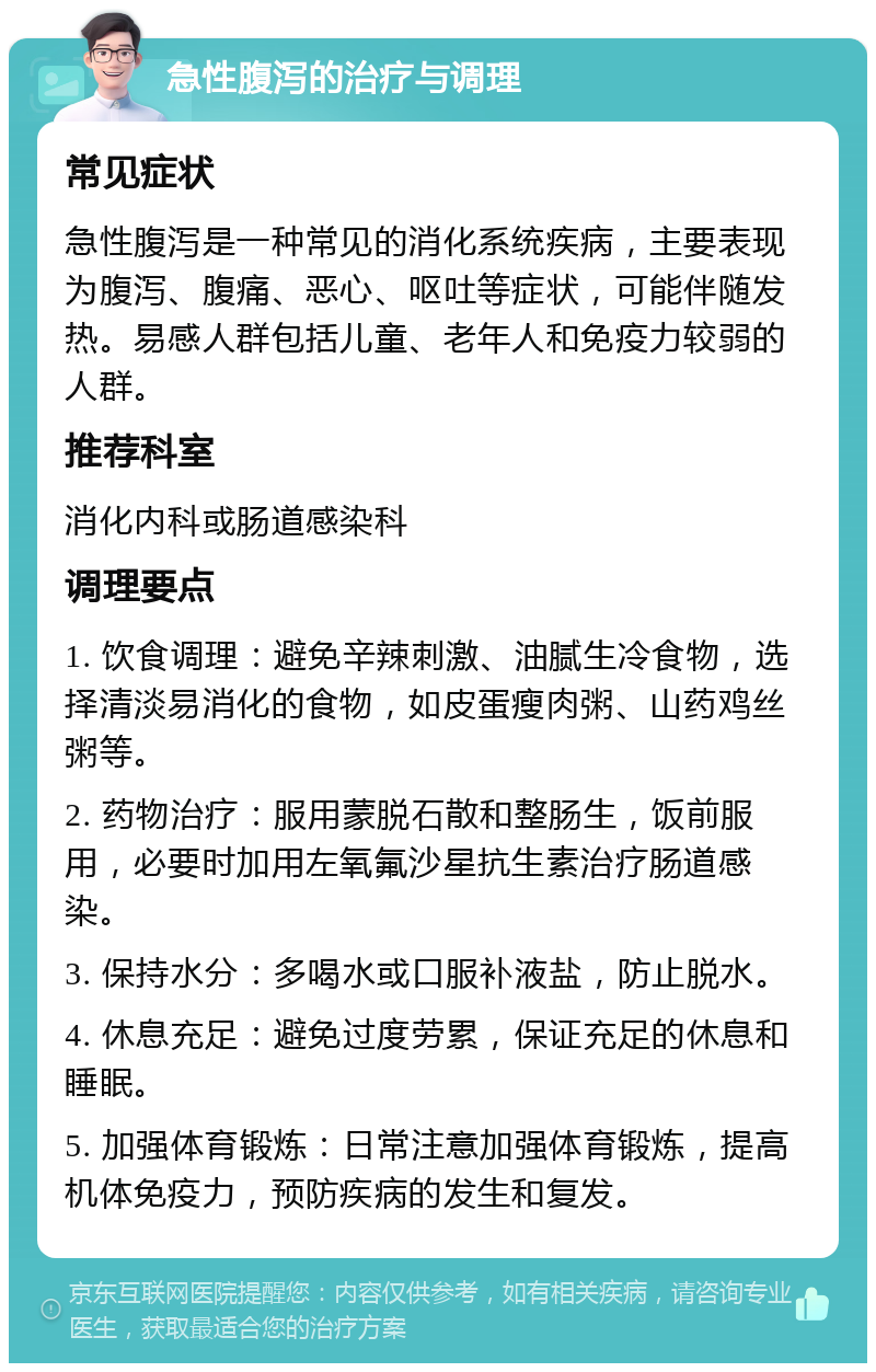 急性腹泻的治疗与调理 常见症状 急性腹泻是一种常见的消化系统疾病，主要表现为腹泻、腹痛、恶心、呕吐等症状，可能伴随发热。易感人群包括儿童、老年人和免疫力较弱的人群。 推荐科室 消化内科或肠道感染科 调理要点 1. 饮食调理：避免辛辣刺激、油腻生冷食物，选择清淡易消化的食物，如皮蛋瘦肉粥、山药鸡丝粥等。 2. 药物治疗：服用蒙脱石散和整肠生，饭前服用，必要时加用左氧氟沙星抗生素治疗肠道感染。 3. 保持水分：多喝水或口服补液盐，防止脱水。 4. 休息充足：避免过度劳累，保证充足的休息和睡眠。 5. 加强体育锻炼：日常注意加强体育锻炼，提高机体免疫力，预防疾病的发生和复发。