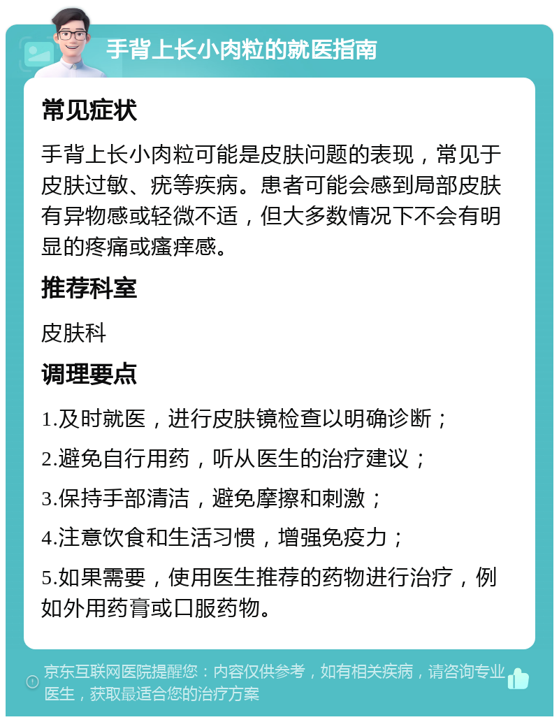 手背上长小肉粒的就医指南 常见症状 手背上长小肉粒可能是皮肤问题的表现，常见于皮肤过敏、疣等疾病。患者可能会感到局部皮肤有异物感或轻微不适，但大多数情况下不会有明显的疼痛或瘙痒感。 推荐科室 皮肤科 调理要点 1.及时就医，进行皮肤镜检查以明确诊断； 2.避免自行用药，听从医生的治疗建议； 3.保持手部清洁，避免摩擦和刺激； 4.注意饮食和生活习惯，增强免疫力； 5.如果需要，使用医生推荐的药物进行治疗，例如外用药膏或口服药物。