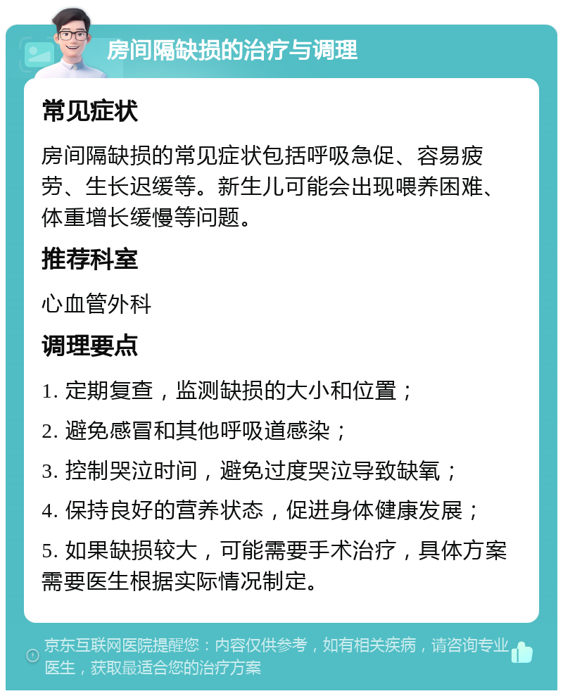 房间隔缺损的治疗与调理 常见症状 房间隔缺损的常见症状包括呼吸急促、容易疲劳、生长迟缓等。新生儿可能会出现喂养困难、体重增长缓慢等问题。 推荐科室 心血管外科 调理要点 1. 定期复查，监测缺损的大小和位置； 2. 避免感冒和其他呼吸道感染； 3. 控制哭泣时间，避免过度哭泣导致缺氧； 4. 保持良好的营养状态，促进身体健康发展； 5. 如果缺损较大，可能需要手术治疗，具体方案需要医生根据实际情况制定。