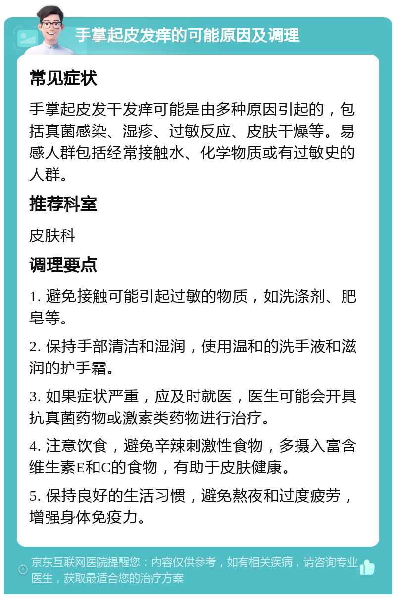 手掌起皮发痒的可能原因及调理 常见症状 手掌起皮发干发痒可能是由多种原因引起的，包括真菌感染、湿疹、过敏反应、皮肤干燥等。易感人群包括经常接触水、化学物质或有过敏史的人群。 推荐科室 皮肤科 调理要点 1. 避免接触可能引起过敏的物质，如洗涤剂、肥皂等。 2. 保持手部清洁和湿润，使用温和的洗手液和滋润的护手霜。 3. 如果症状严重，应及时就医，医生可能会开具抗真菌药物或激素类药物进行治疗。 4. 注意饮食，避免辛辣刺激性食物，多摄入富含维生素E和C的食物，有助于皮肤健康。 5. 保持良好的生活习惯，避免熬夜和过度疲劳，增强身体免疫力。