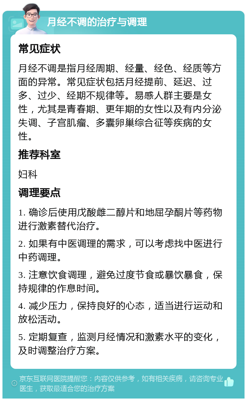 月经不调的治疗与调理 常见症状 月经不调是指月经周期、经量、经色、经质等方面的异常。常见症状包括月经提前、延迟、过多、过少、经期不规律等。易感人群主要是女性，尤其是青春期、更年期的女性以及有内分泌失调、子宫肌瘤、多囊卵巢综合征等疾病的女性。 推荐科室 妇科 调理要点 1. 确诊后使用戊酸雌二醇片和地屈孕酮片等药物进行激素替代治疗。 2. 如果有中医调理的需求，可以考虑找中医进行中药调理。 3. 注意饮食调理，避免过度节食或暴饮暴食，保持规律的作息时间。 4. 减少压力，保持良好的心态，适当进行运动和放松活动。 5. 定期复查，监测月经情况和激素水平的变化，及时调整治疗方案。