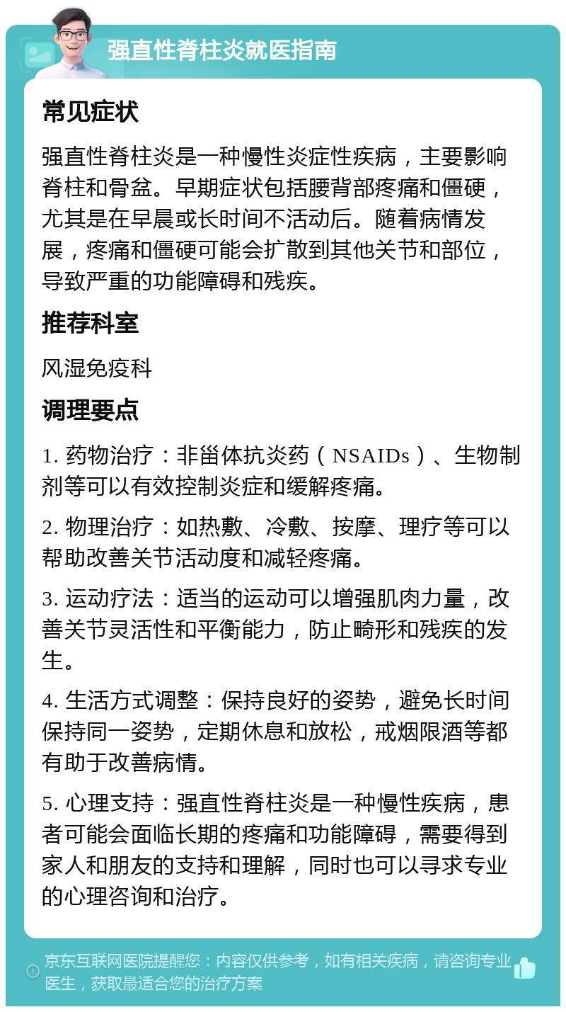 强直性脊柱炎就医指南 常见症状 强直性脊柱炎是一种慢性炎症性疾病，主要影响脊柱和骨盆。早期症状包括腰背部疼痛和僵硬，尤其是在早晨或长时间不活动后。随着病情发展，疼痛和僵硬可能会扩散到其他关节和部位，导致严重的功能障碍和残疾。 推荐科室 风湿免疫科 调理要点 1. 药物治疗：非甾体抗炎药（NSAIDs）、生物制剂等可以有效控制炎症和缓解疼痛。 2. 物理治疗：如热敷、冷敷、按摩、理疗等可以帮助改善关节活动度和减轻疼痛。 3. 运动疗法：适当的运动可以增强肌肉力量，改善关节灵活性和平衡能力，防止畸形和残疾的发生。 4. 生活方式调整：保持良好的姿势，避免长时间保持同一姿势，定期休息和放松，戒烟限酒等都有助于改善病情。 5. 心理支持：强直性脊柱炎是一种慢性疾病，患者可能会面临长期的疼痛和功能障碍，需要得到家人和朋友的支持和理解，同时也可以寻求专业的心理咨询和治疗。