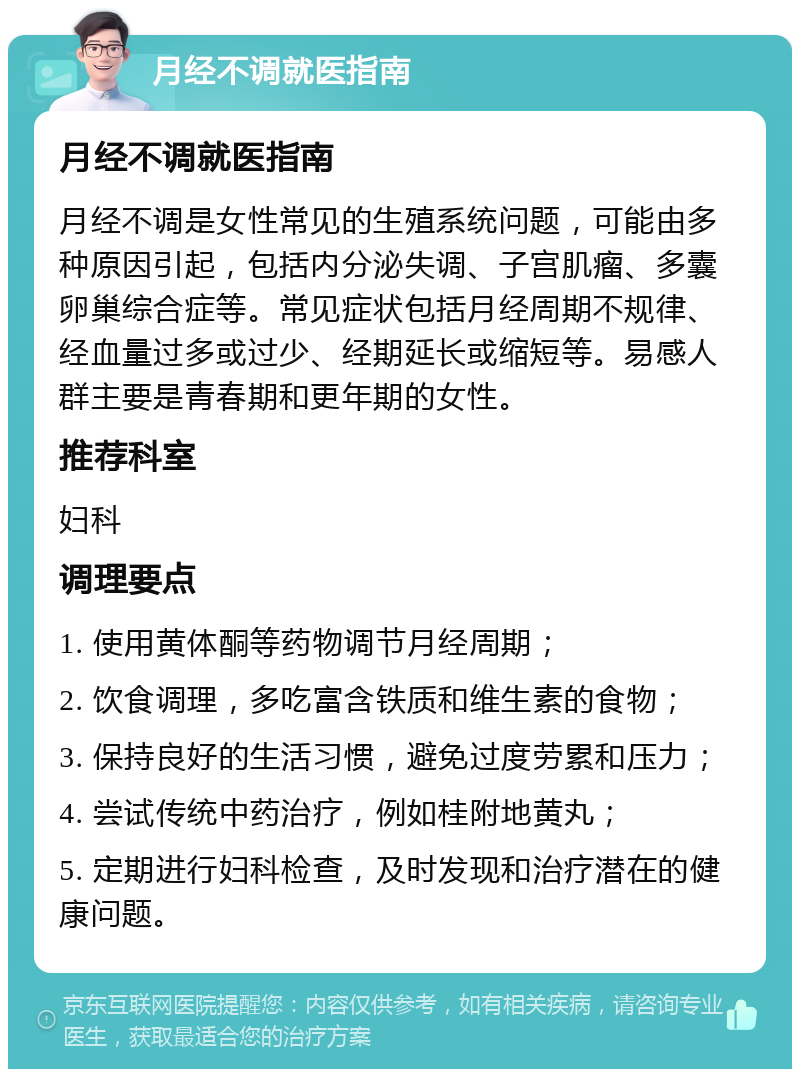 月经不调就医指南 月经不调就医指南 月经不调是女性常见的生殖系统问题，可能由多种原因引起，包括内分泌失调、子宫肌瘤、多囊卵巢综合症等。常见症状包括月经周期不规律、经血量过多或过少、经期延长或缩短等。易感人群主要是青春期和更年期的女性。 推荐科室 妇科 调理要点 1. 使用黄体酮等药物调节月经周期； 2. 饮食调理，多吃富含铁质和维生素的食物； 3. 保持良好的生活习惯，避免过度劳累和压力； 4. 尝试传统中药治疗，例如桂附地黄丸； 5. 定期进行妇科检查，及时发现和治疗潜在的健康问题。