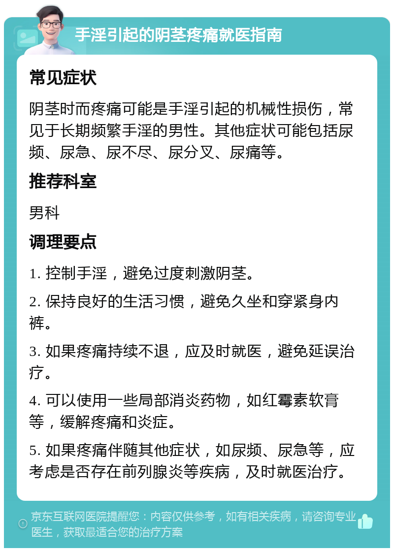 手淫引起的阴茎疼痛就医指南 常见症状 阴茎时而疼痛可能是手淫引起的机械性损伤，常见于长期频繁手淫的男性。其他症状可能包括尿频、尿急、尿不尽、尿分叉、尿痛等。 推荐科室 男科 调理要点 1. 控制手淫，避免过度刺激阴茎。 2. 保持良好的生活习惯，避免久坐和穿紧身内裤。 3. 如果疼痛持续不退，应及时就医，避免延误治疗。 4. 可以使用一些局部消炎药物，如红霉素软膏等，缓解疼痛和炎症。 5. 如果疼痛伴随其他症状，如尿频、尿急等，应考虑是否存在前列腺炎等疾病，及时就医治疗。