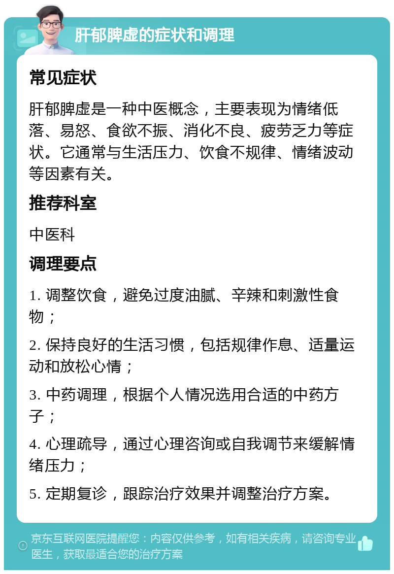 肝郁脾虚的症状和调理 常见症状 肝郁脾虚是一种中医概念，主要表现为情绪低落、易怒、食欲不振、消化不良、疲劳乏力等症状。它通常与生活压力、饮食不规律、情绪波动等因素有关。 推荐科室 中医科 调理要点 1. 调整饮食，避免过度油腻、辛辣和刺激性食物； 2. 保持良好的生活习惯，包括规律作息、适量运动和放松心情； 3. 中药调理，根据个人情况选用合适的中药方子； 4. 心理疏导，通过心理咨询或自我调节来缓解情绪压力； 5. 定期复诊，跟踪治疗效果并调整治疗方案。