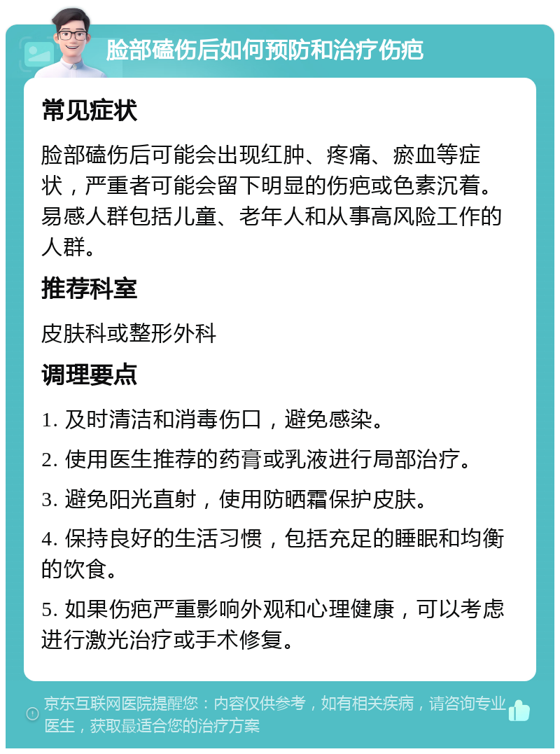 脸部磕伤后如何预防和治疗伤疤 常见症状 脸部磕伤后可能会出现红肿、疼痛、瘀血等症状，严重者可能会留下明显的伤疤或色素沉着。易感人群包括儿童、老年人和从事高风险工作的人群。 推荐科室 皮肤科或整形外科 调理要点 1. 及时清洁和消毒伤口，避免感染。 2. 使用医生推荐的药膏或乳液进行局部治疗。 3. 避免阳光直射，使用防晒霜保护皮肤。 4. 保持良好的生活习惯，包括充足的睡眠和均衡的饮食。 5. 如果伤疤严重影响外观和心理健康，可以考虑进行激光治疗或手术修复。