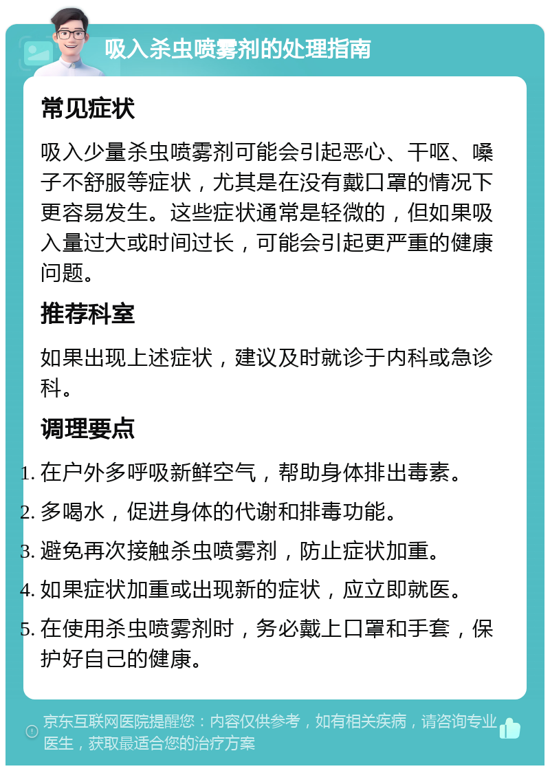 吸入杀虫喷雾剂的处理指南 常见症状 吸入少量杀虫喷雾剂可能会引起恶心、干呕、嗓子不舒服等症状，尤其是在没有戴口罩的情况下更容易发生。这些症状通常是轻微的，但如果吸入量过大或时间过长，可能会引起更严重的健康问题。 推荐科室 如果出现上述症状，建议及时就诊于内科或急诊科。 调理要点 在户外多呼吸新鲜空气，帮助身体排出毒素。 多喝水，促进身体的代谢和排毒功能。 避免再次接触杀虫喷雾剂，防止症状加重。 如果症状加重或出现新的症状，应立即就医。 在使用杀虫喷雾剂时，务必戴上口罩和手套，保护好自己的健康。