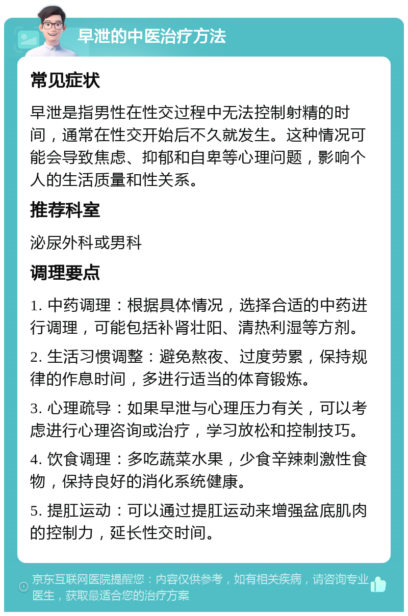 早泄的中医治疗方法 常见症状 早泄是指男性在性交过程中无法控制射精的时间，通常在性交开始后不久就发生。这种情况可能会导致焦虑、抑郁和自卑等心理问题，影响个人的生活质量和性关系。 推荐科室 泌尿外科或男科 调理要点 1. 中药调理：根据具体情况，选择合适的中药进行调理，可能包括补肾壮阳、清热利湿等方剂。 2. 生活习惯调整：避免熬夜、过度劳累，保持规律的作息时间，多进行适当的体育锻炼。 3. 心理疏导：如果早泄与心理压力有关，可以考虑进行心理咨询或治疗，学习放松和控制技巧。 4. 饮食调理：多吃蔬菜水果，少食辛辣刺激性食物，保持良好的消化系统健康。 5. 提肛运动：可以通过提肛运动来增强盆底肌肉的控制力，延长性交时间。