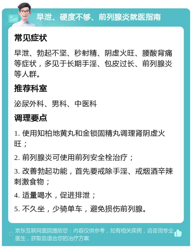 早泄、硬度不够、前列腺炎就医指南 常见症状 早泄、勃起不坚、秒射精、阴虚火旺、腰酸背痛等症状，多见于长期手淫、包皮过长、前列腺炎等人群。 推荐科室 泌尿外科、男科、中医科 调理要点 1. 使用知柏地黄丸和金锁固精丸调理肾阴虚火旺； 2. 前列腺炎可使用前列安全栓治疗； 3. 改善勃起功能，首先要戒除手淫、戒烟酒辛辣刺激食物； 4. 适量喝水，促进排泄； 5. 不久坐，少骑单车，避免损伤前列腺。