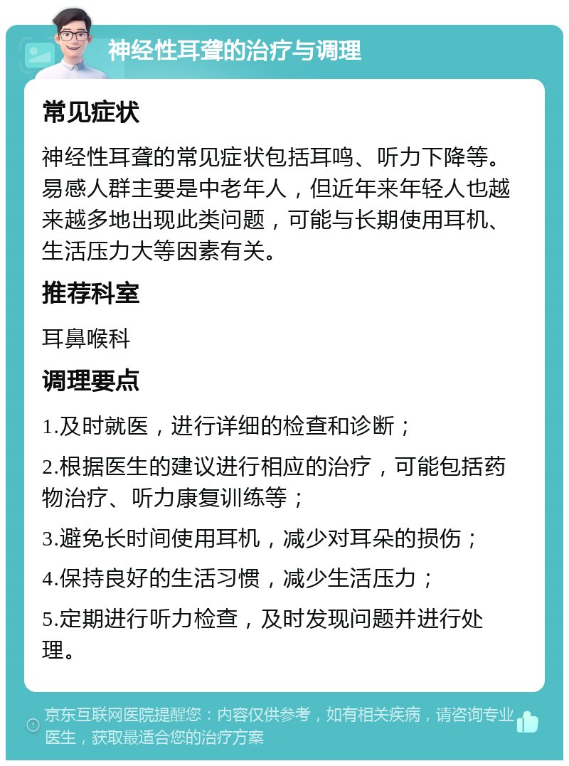 神经性耳聋的治疗与调理 常见症状 神经性耳聋的常见症状包括耳鸣、听力下降等。易感人群主要是中老年人，但近年来年轻人也越来越多地出现此类问题，可能与长期使用耳机、生活压力大等因素有关。 推荐科室 耳鼻喉科 调理要点 1.及时就医，进行详细的检查和诊断； 2.根据医生的建议进行相应的治疗，可能包括药物治疗、听力康复训练等； 3.避免长时间使用耳机，减少对耳朵的损伤； 4.保持良好的生活习惯，减少生活压力； 5.定期进行听力检查，及时发现问题并进行处理。