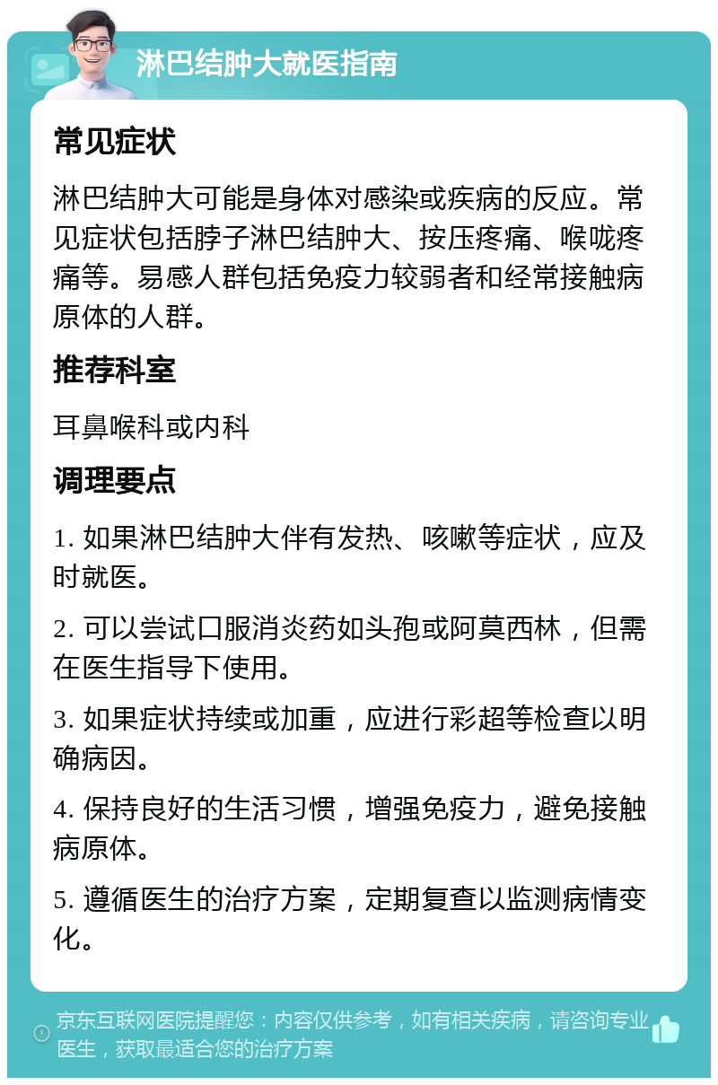 淋巴结肿大就医指南 常见症状 淋巴结肿大可能是身体对感染或疾病的反应。常见症状包括脖子淋巴结肿大、按压疼痛、喉咙疼痛等。易感人群包括免疫力较弱者和经常接触病原体的人群。 推荐科室 耳鼻喉科或内科 调理要点 1. 如果淋巴结肿大伴有发热、咳嗽等症状，应及时就医。 2. 可以尝试口服消炎药如头孢或阿莫西林，但需在医生指导下使用。 3. 如果症状持续或加重，应进行彩超等检查以明确病因。 4. 保持良好的生活习惯，增强免疫力，避免接触病原体。 5. 遵循医生的治疗方案，定期复查以监测病情变化。