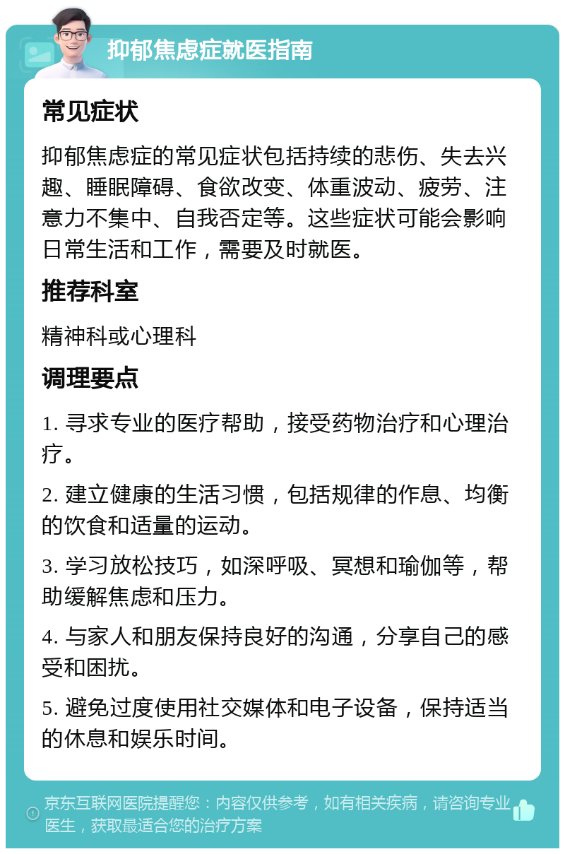 抑郁焦虑症就医指南 常见症状 抑郁焦虑症的常见症状包括持续的悲伤、失去兴趣、睡眠障碍、食欲改变、体重波动、疲劳、注意力不集中、自我否定等。这些症状可能会影响日常生活和工作，需要及时就医。 推荐科室 精神科或心理科 调理要点 1. 寻求专业的医疗帮助，接受药物治疗和心理治疗。 2. 建立健康的生活习惯，包括规律的作息、均衡的饮食和适量的运动。 3. 学习放松技巧，如深呼吸、冥想和瑜伽等，帮助缓解焦虑和压力。 4. 与家人和朋友保持良好的沟通，分享自己的感受和困扰。 5. 避免过度使用社交媒体和电子设备，保持适当的休息和娱乐时间。