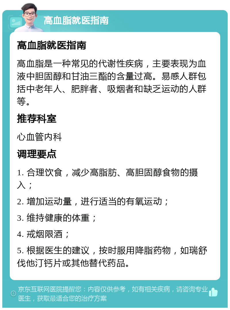 高血脂就医指南 高血脂就医指南 高血脂是一种常见的代谢性疾病，主要表现为血液中胆固醇和甘油三酯的含量过高。易感人群包括中老年人、肥胖者、吸烟者和缺乏运动的人群等。 推荐科室 心血管内科 调理要点 1. 合理饮食，减少高脂肪、高胆固醇食物的摄入； 2. 增加运动量，进行适当的有氧运动； 3. 维持健康的体重； 4. 戒烟限酒； 5. 根据医生的建议，按时服用降脂药物，如瑞舒伐他汀钙片或其他替代药品。