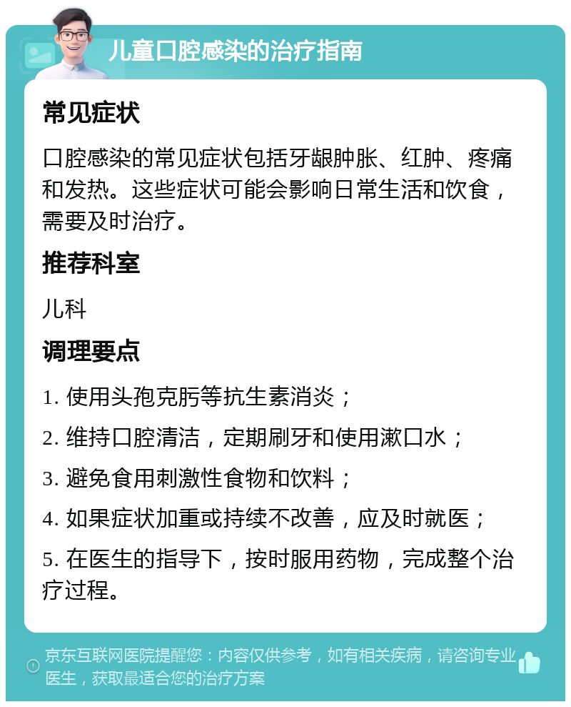 儿童口腔感染的治疗指南 常见症状 口腔感染的常见症状包括牙龈肿胀、红肿、疼痛和发热。这些症状可能会影响日常生活和饮食，需要及时治疗。 推荐科室 儿科 调理要点 1. 使用头孢克肟等抗生素消炎； 2. 维持口腔清洁，定期刷牙和使用漱口水； 3. 避免食用刺激性食物和饮料； 4. 如果症状加重或持续不改善，应及时就医； 5. 在医生的指导下，按时服用药物，完成整个治疗过程。