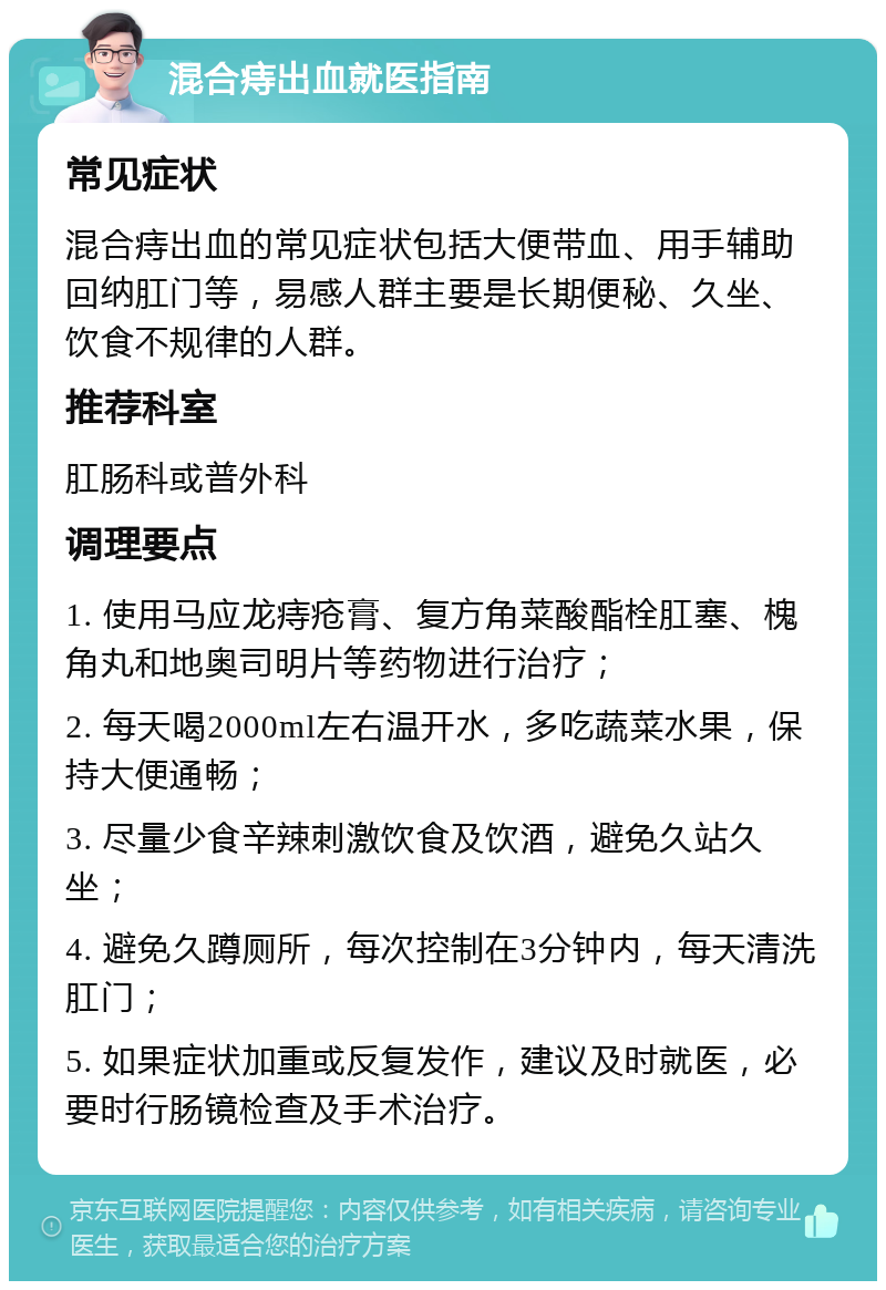 混合痔出血就医指南 常见症状 混合痔出血的常见症状包括大便带血、用手辅助回纳肛门等，易感人群主要是长期便秘、久坐、饮食不规律的人群。 推荐科室 肛肠科或普外科 调理要点 1. 使用马应龙痔疮膏、复方角菜酸酯栓肛塞、槐角丸和地奥司明片等药物进行治疗； 2. 每天喝2000ml左右温开水，多吃蔬菜水果，保持大便通畅； 3. 尽量少食辛辣刺激饮食及饮酒，避免久站久坐； 4. 避免久蹲厕所，每次控制在3分钟内，每天清洗肛门； 5. 如果症状加重或反复发作，建议及时就医，必要时行肠镜检查及手术治疗。