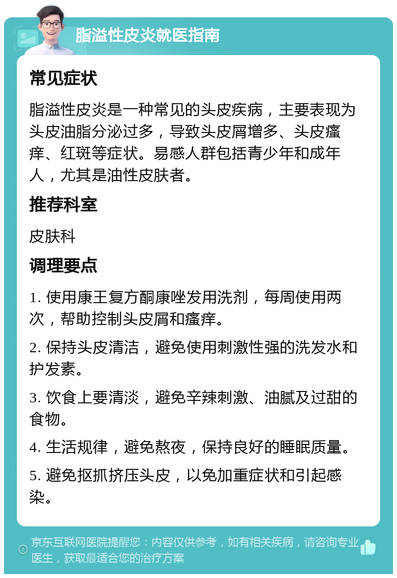 脂溢性皮炎就医指南 常见症状 脂溢性皮炎是一种常见的头皮疾病，主要表现为头皮油脂分泌过多，导致头皮屑增多、头皮瘙痒、红斑等症状。易感人群包括青少年和成年人，尤其是油性皮肤者。 推荐科室 皮肤科 调理要点 1. 使用康王复方酮康唑发用洗剂，每周使用两次，帮助控制头皮屑和瘙痒。 2. 保持头皮清洁，避免使用刺激性强的洗发水和护发素。 3. 饮食上要清淡，避免辛辣刺激、油腻及过甜的食物。 4. 生活规律，避免熬夜，保持良好的睡眠质量。 5. 避免抠抓挤压头皮，以免加重症状和引起感染。