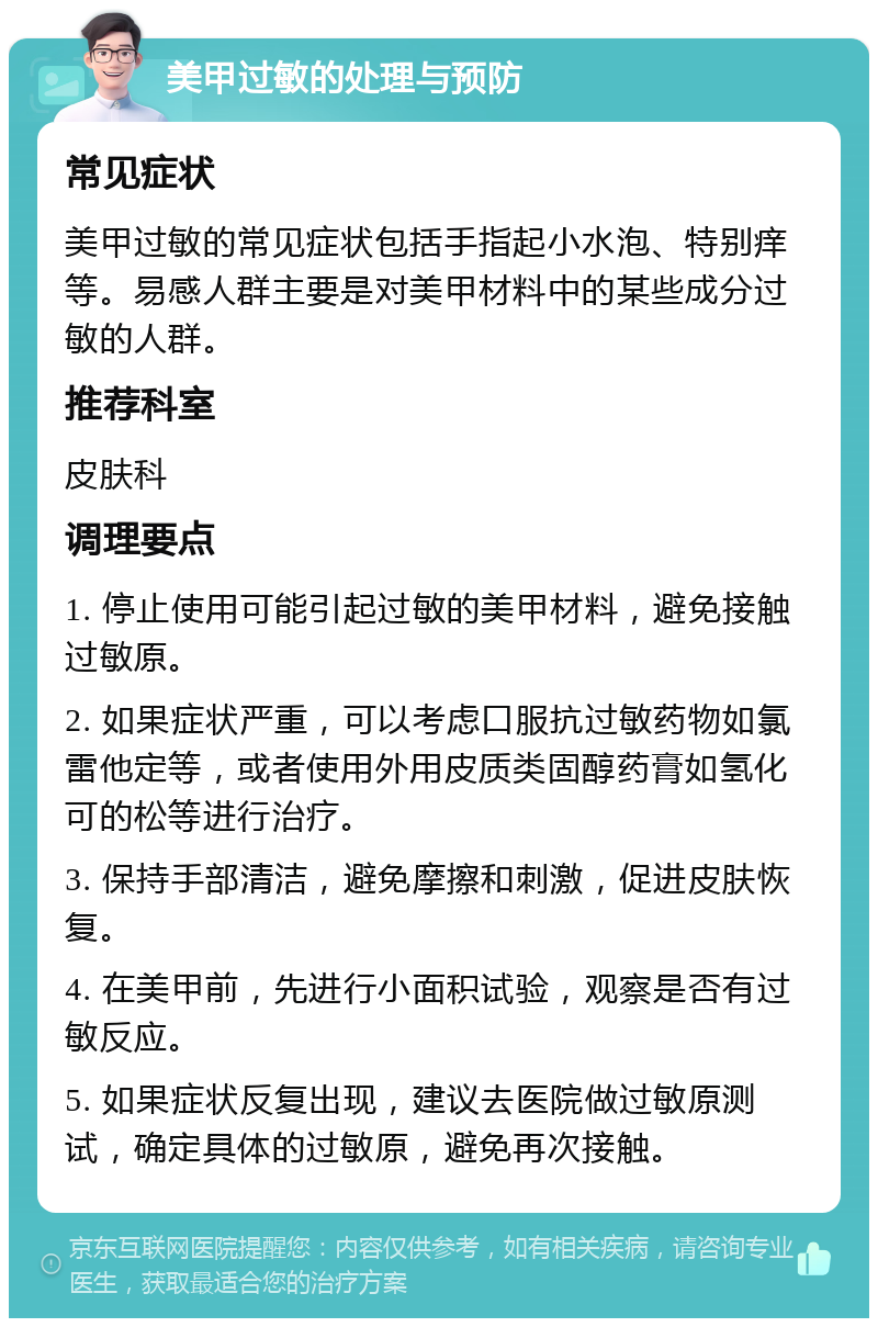 美甲过敏的处理与预防 常见症状 美甲过敏的常见症状包括手指起小水泡、特别痒等。易感人群主要是对美甲材料中的某些成分过敏的人群。 推荐科室 皮肤科 调理要点 1. 停止使用可能引起过敏的美甲材料，避免接触过敏原。 2. 如果症状严重，可以考虑口服抗过敏药物如氯雷他定等，或者使用外用皮质类固醇药膏如氢化可的松等进行治疗。 3. 保持手部清洁，避免摩擦和刺激，促进皮肤恢复。 4. 在美甲前，先进行小面积试验，观察是否有过敏反应。 5. 如果症状反复出现，建议去医院做过敏原测试，确定具体的过敏原，避免再次接触。