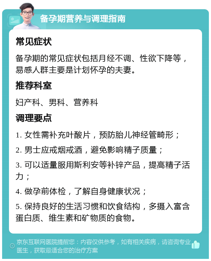 备孕期营养与调理指南 常见症状 备孕期的常见症状包括月经不调、性欲下降等，易感人群主要是计划怀孕的夫妻。 推荐科室 妇产科、男科、营养科 调理要点 1. 女性需补充叶酸片，预防胎儿神经管畸形； 2. 男士应戒烟戒酒，避免影响精子质量； 3. 可以适量服用斯利安等补锌产品，提高精子活力； 4. 做孕前体检，了解自身健康状况； 5. 保持良好的生活习惯和饮食结构，多摄入富含蛋白质、维生素和矿物质的食物。