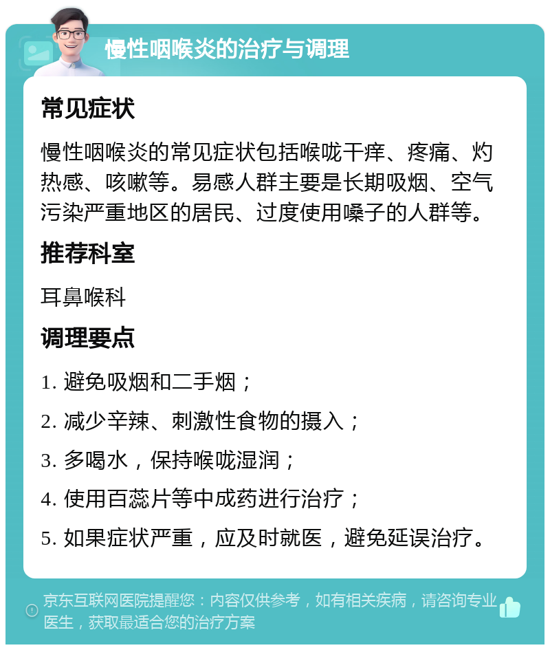 慢性咽喉炎的治疗与调理 常见症状 慢性咽喉炎的常见症状包括喉咙干痒、疼痛、灼热感、咳嗽等。易感人群主要是长期吸烟、空气污染严重地区的居民、过度使用嗓子的人群等。 推荐科室 耳鼻喉科 调理要点 1. 避免吸烟和二手烟； 2. 减少辛辣、刺激性食物的摄入； 3. 多喝水，保持喉咙湿润； 4. 使用百蕊片等中成药进行治疗； 5. 如果症状严重，应及时就医，避免延误治疗。