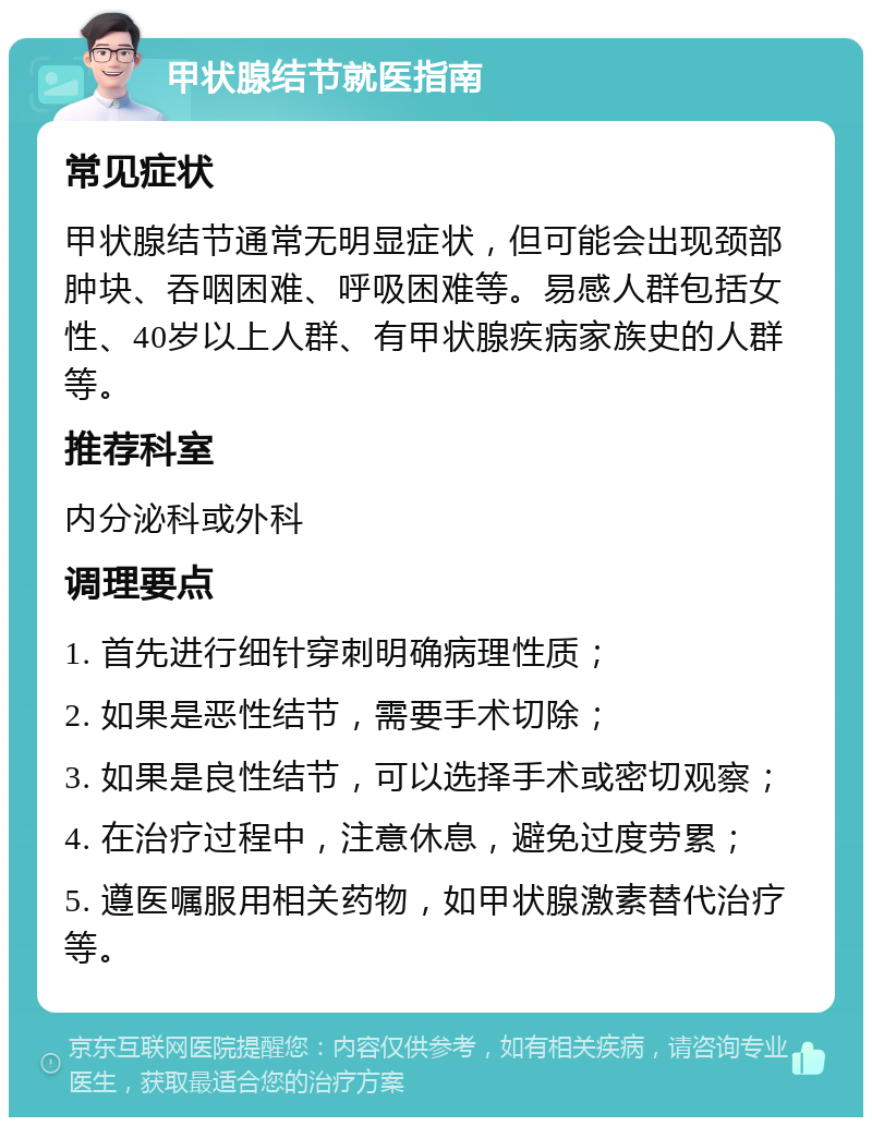 甲状腺结节就医指南 常见症状 甲状腺结节通常无明显症状，但可能会出现颈部肿块、吞咽困难、呼吸困难等。易感人群包括女性、40岁以上人群、有甲状腺疾病家族史的人群等。 推荐科室 内分泌科或外科 调理要点 1. 首先进行细针穿刺明确病理性质； 2. 如果是恶性结节，需要手术切除； 3. 如果是良性结节，可以选择手术或密切观察； 4. 在治疗过程中，注意休息，避免过度劳累； 5. 遵医嘱服用相关药物，如甲状腺激素替代治疗等。