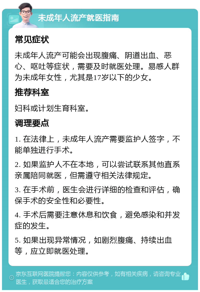 未成年人流产就医指南 常见症状 未成年人流产可能会出现腹痛、阴道出血、恶心、呕吐等症状，需要及时就医处理。易感人群为未成年女性，尤其是17岁以下的少女。 推荐科室 妇科或计划生育科室。 调理要点 1. 在法律上，未成年人流产需要监护人签字，不能单独进行手术。 2. 如果监护人不在本地，可以尝试联系其他直系亲属陪同就医，但需遵守相关法律规定。 3. 在手术前，医生会进行详细的检查和评估，确保手术的安全性和必要性。 4. 手术后需要注意休息和饮食，避免感染和并发症的发生。 5. 如果出现异常情况，如剧烈腹痛、持续出血等，应立即就医处理。