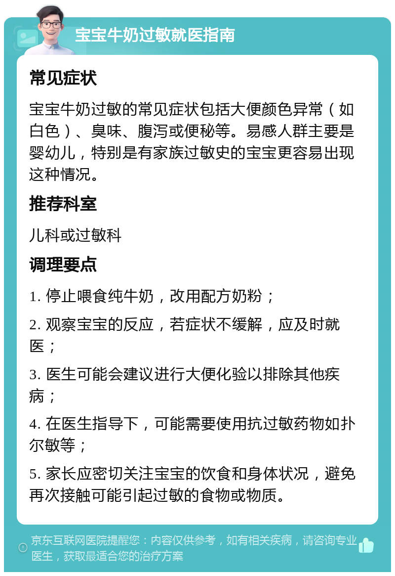 宝宝牛奶过敏就医指南 常见症状 宝宝牛奶过敏的常见症状包括大便颜色异常（如白色）、臭味、腹泻或便秘等。易感人群主要是婴幼儿，特别是有家族过敏史的宝宝更容易出现这种情况。 推荐科室 儿科或过敏科 调理要点 1. 停止喂食纯牛奶，改用配方奶粉； 2. 观察宝宝的反应，若症状不缓解，应及时就医； 3. 医生可能会建议进行大便化验以排除其他疾病； 4. 在医生指导下，可能需要使用抗过敏药物如扑尔敏等； 5. 家长应密切关注宝宝的饮食和身体状况，避免再次接触可能引起过敏的食物或物质。