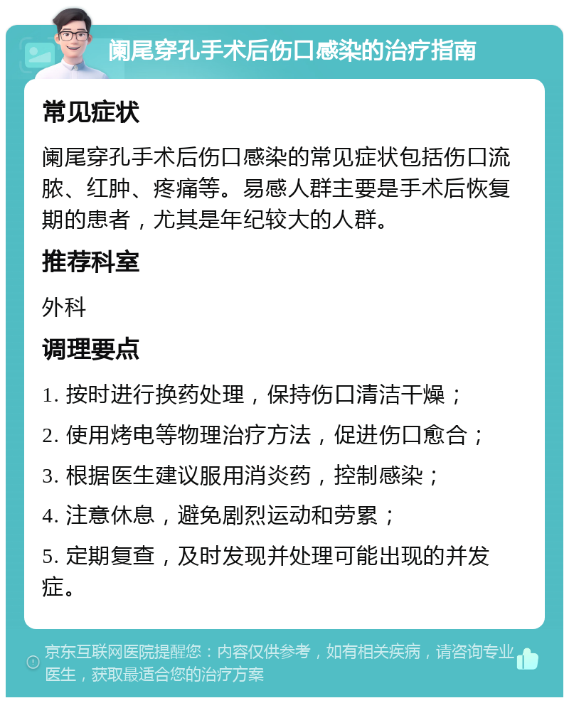 阑尾穿孔手术后伤口感染的治疗指南 常见症状 阑尾穿孔手术后伤口感染的常见症状包括伤口流脓、红肿、疼痛等。易感人群主要是手术后恢复期的患者，尤其是年纪较大的人群。 推荐科室 外科 调理要点 1. 按时进行换药处理，保持伤口清洁干燥； 2. 使用烤电等物理治疗方法，促进伤口愈合； 3. 根据医生建议服用消炎药，控制感染； 4. 注意休息，避免剧烈运动和劳累； 5. 定期复查，及时发现并处理可能出现的并发症。