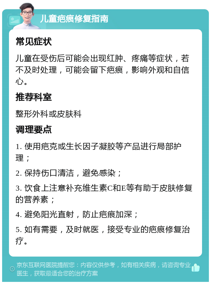 儿童疤痕修复指南 常见症状 儿童在受伤后可能会出现红肿、疼痛等症状，若不及时处理，可能会留下疤痕，影响外观和自信心。 推荐科室 整形外科或皮肤科 调理要点 1. 使用疤克或生长因子凝胶等产品进行局部护理； 2. 保持伤口清洁，避免感染； 3. 饮食上注意补充维生素C和E等有助于皮肤修复的营养素； 4. 避免阳光直射，防止疤痕加深； 5. 如有需要，及时就医，接受专业的疤痕修复治疗。