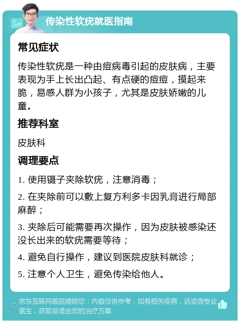 传染性软疣就医指南 常见症状 传染性软疣是一种由痘病毒引起的皮肤病，主要表现为手上长出凸起、有点硬的痘痘，摸起来脆，易感人群为小孩子，尤其是皮肤娇嫩的儿童。 推荐科室 皮肤科 调理要点 1. 使用镊子夹除软疣，注意消毒； 2. 在夹除前可以敷上复方利多卡因乳膏进行局部麻醉； 3. 夹除后可能需要再次操作，因为皮肤被感染还没长出来的软疣需要等待； 4. 避免自行操作，建议到医院皮肤科就诊； 5. 注意个人卫生，避免传染给他人。