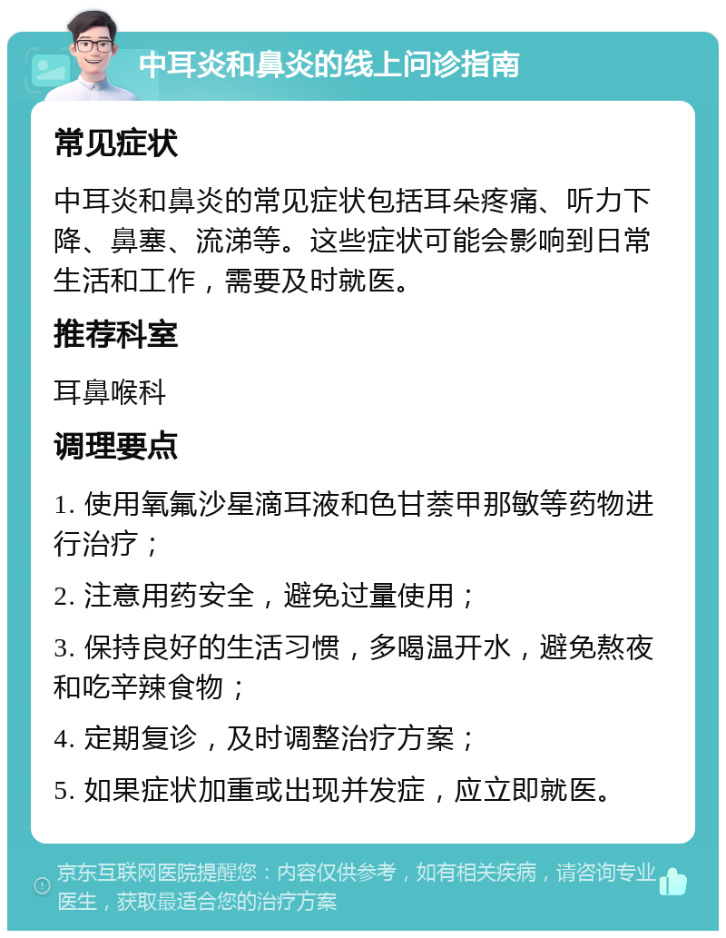 中耳炎和鼻炎的线上问诊指南 常见症状 中耳炎和鼻炎的常见症状包括耳朵疼痛、听力下降、鼻塞、流涕等。这些症状可能会影响到日常生活和工作，需要及时就医。 推荐科室 耳鼻喉科 调理要点 1. 使用氧氟沙星滴耳液和色甘萘甲那敏等药物进行治疗； 2. 注意用药安全，避免过量使用； 3. 保持良好的生活习惯，多喝温开水，避免熬夜和吃辛辣食物； 4. 定期复诊，及时调整治疗方案； 5. 如果症状加重或出现并发症，应立即就医。