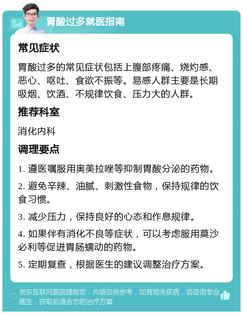 胃酸过多就医指南 常见症状 胃酸过多的常见症状包括上腹部疼痛、烧灼感、恶心、呕吐、食欲不振等。易感人群主要是长期吸烟、饮酒、不规律饮食、压力大的人群。 推荐科室 消化内科 调理要点 1. 遵医嘱服用奥美拉唑等抑制胃酸分泌的药物。 2. 避免辛辣、油腻、刺激性食物，保持规律的饮食习惯。 3. 减少压力，保持良好的心态和作息规律。 4. 如果伴有消化不良等症状，可以考虑服用莫沙必利等促进胃肠蠕动的药物。 5. 定期复查，根据医生的建议调整治疗方案。