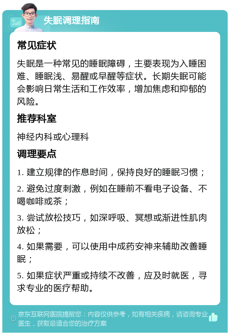 失眠调理指南 常见症状 失眠是一种常见的睡眠障碍，主要表现为入睡困难、睡眠浅、易醒或早醒等症状。长期失眠可能会影响日常生活和工作效率，增加焦虑和抑郁的风险。 推荐科室 神经内科或心理科 调理要点 1. 建立规律的作息时间，保持良好的睡眠习惯； 2. 避免过度刺激，例如在睡前不看电子设备、不喝咖啡或茶； 3. 尝试放松技巧，如深呼吸、冥想或渐进性肌肉放松； 4. 如果需要，可以使用中成药安神来辅助改善睡眠； 5. 如果症状严重或持续不改善，应及时就医，寻求专业的医疗帮助。