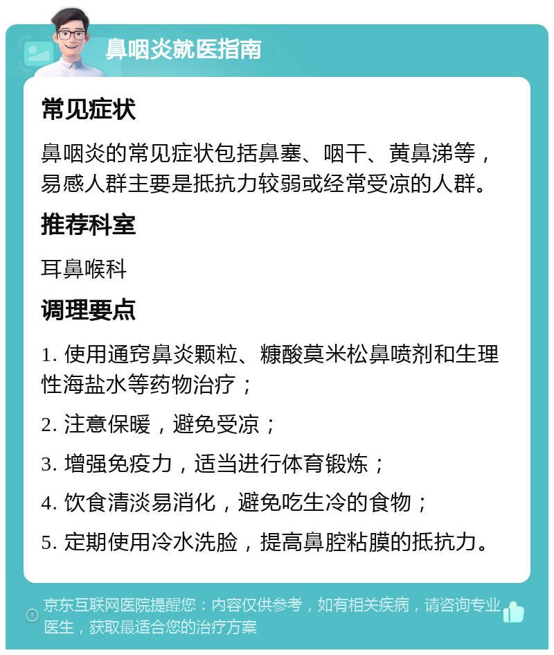 鼻咽炎就医指南 常见症状 鼻咽炎的常见症状包括鼻塞、咽干、黄鼻涕等，易感人群主要是抵抗力较弱或经常受凉的人群。 推荐科室 耳鼻喉科 调理要点 1. 使用通窍鼻炎颗粒、糠酸莫米松鼻喷剂和生理性海盐水等药物治疗； 2. 注意保暖，避免受凉； 3. 增强免疫力，适当进行体育锻炼； 4. 饮食清淡易消化，避免吃生冷的食物； 5. 定期使用冷水洗脸，提高鼻腔粘膜的抵抗力。