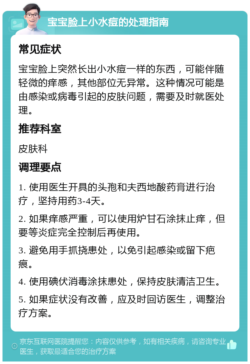 宝宝脸上小水痘的处理指南 常见症状 宝宝脸上突然长出小水痘一样的东西，可能伴随轻微的痒感，其他部位无异常。这种情况可能是由感染或病毒引起的皮肤问题，需要及时就医处理。 推荐科室 皮肤科 调理要点 1. 使用医生开具的头孢和夫西地酸药膏进行治疗，坚持用药3-4天。 2. 如果痒感严重，可以使用炉甘石涂抹止痒，但要等炎症完全控制后再使用。 3. 避免用手抓挠患处，以免引起感染或留下疤痕。 4. 使用碘伏消毒涂抹患处，保持皮肤清洁卫生。 5. 如果症状没有改善，应及时回访医生，调整治疗方案。