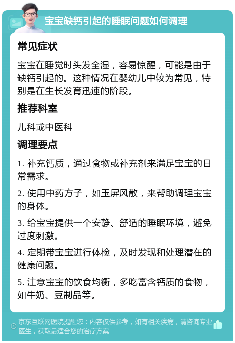 宝宝缺钙引起的睡眠问题如何调理 常见症状 宝宝在睡觉时头发全湿，容易惊醒，可能是由于缺钙引起的。这种情况在婴幼儿中较为常见，特别是在生长发育迅速的阶段。 推荐科室 儿科或中医科 调理要点 1. 补充钙质，通过食物或补充剂来满足宝宝的日常需求。 2. 使用中药方子，如玉屏风散，来帮助调理宝宝的身体。 3. 给宝宝提供一个安静、舒适的睡眠环境，避免过度刺激。 4. 定期带宝宝进行体检，及时发现和处理潜在的健康问题。 5. 注意宝宝的饮食均衡，多吃富含钙质的食物，如牛奶、豆制品等。