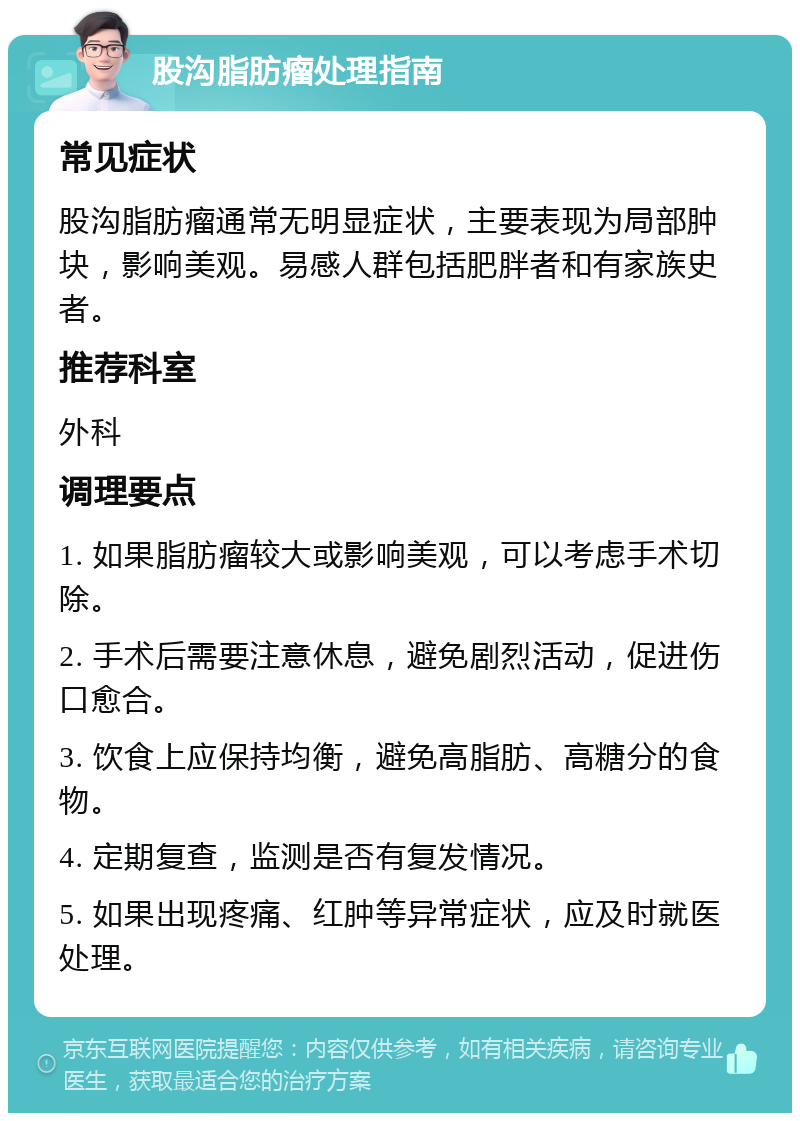 股沟脂肪瘤处理指南 常见症状 股沟脂肪瘤通常无明显症状，主要表现为局部肿块，影响美观。易感人群包括肥胖者和有家族史者。 推荐科室 外科 调理要点 1. 如果脂肪瘤较大或影响美观，可以考虑手术切除。 2. 手术后需要注意休息，避免剧烈活动，促进伤口愈合。 3. 饮食上应保持均衡，避免高脂肪、高糖分的食物。 4. 定期复查，监测是否有复发情况。 5. 如果出现疼痛、红肿等异常症状，应及时就医处理。