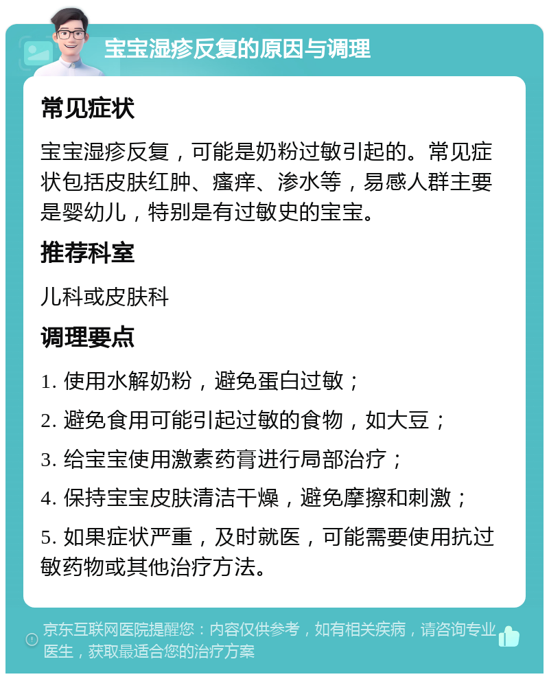 宝宝湿疹反复的原因与调理 常见症状 宝宝湿疹反复，可能是奶粉过敏引起的。常见症状包括皮肤红肿、瘙痒、渗水等，易感人群主要是婴幼儿，特别是有过敏史的宝宝。 推荐科室 儿科或皮肤科 调理要点 1. 使用水解奶粉，避免蛋白过敏； 2. 避免食用可能引起过敏的食物，如大豆； 3. 给宝宝使用激素药膏进行局部治疗； 4. 保持宝宝皮肤清洁干燥，避免摩擦和刺激； 5. 如果症状严重，及时就医，可能需要使用抗过敏药物或其他治疗方法。