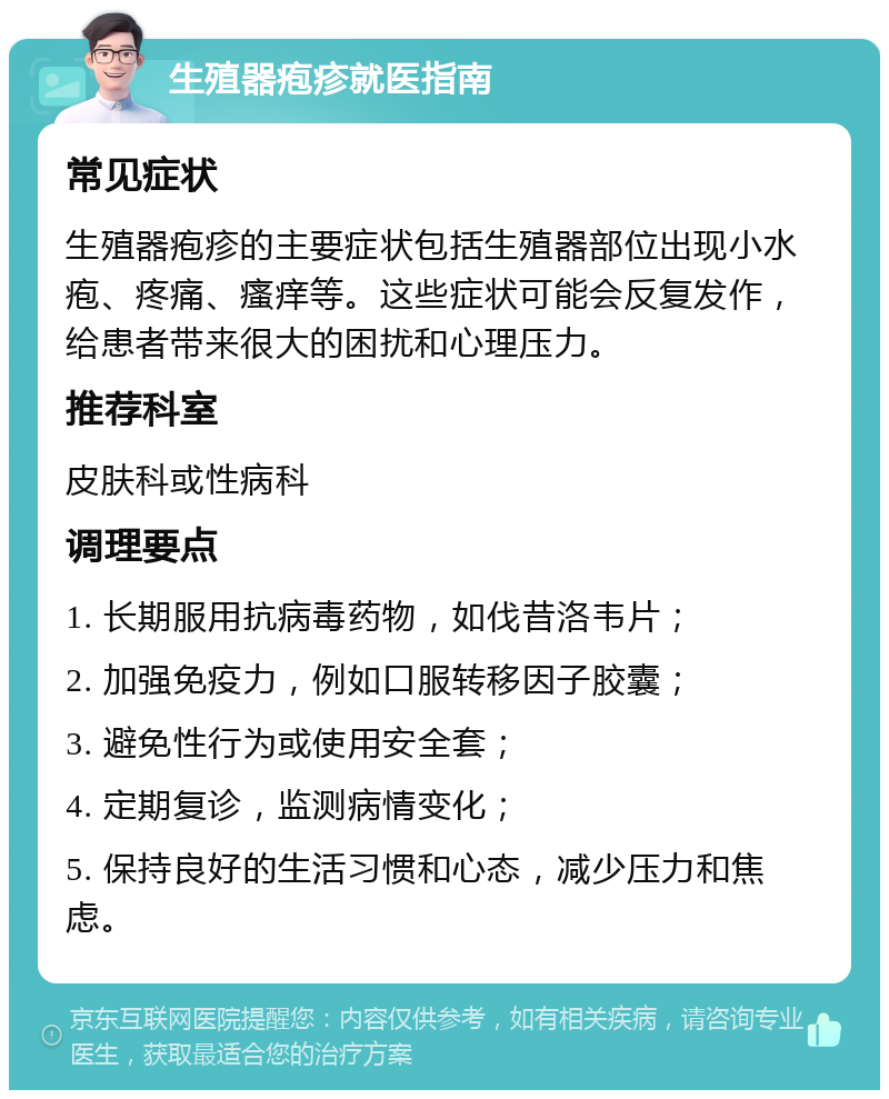 生殖器疱疹就医指南 常见症状 生殖器疱疹的主要症状包括生殖器部位出现小水疱、疼痛、瘙痒等。这些症状可能会反复发作，给患者带来很大的困扰和心理压力。 推荐科室 皮肤科或性病科 调理要点 1. 长期服用抗病毒药物，如伐昔洛韦片； 2. 加强免疫力，例如口服转移因子胶囊； 3. 避免性行为或使用安全套； 4. 定期复诊，监测病情变化； 5. 保持良好的生活习惯和心态，减少压力和焦虑。