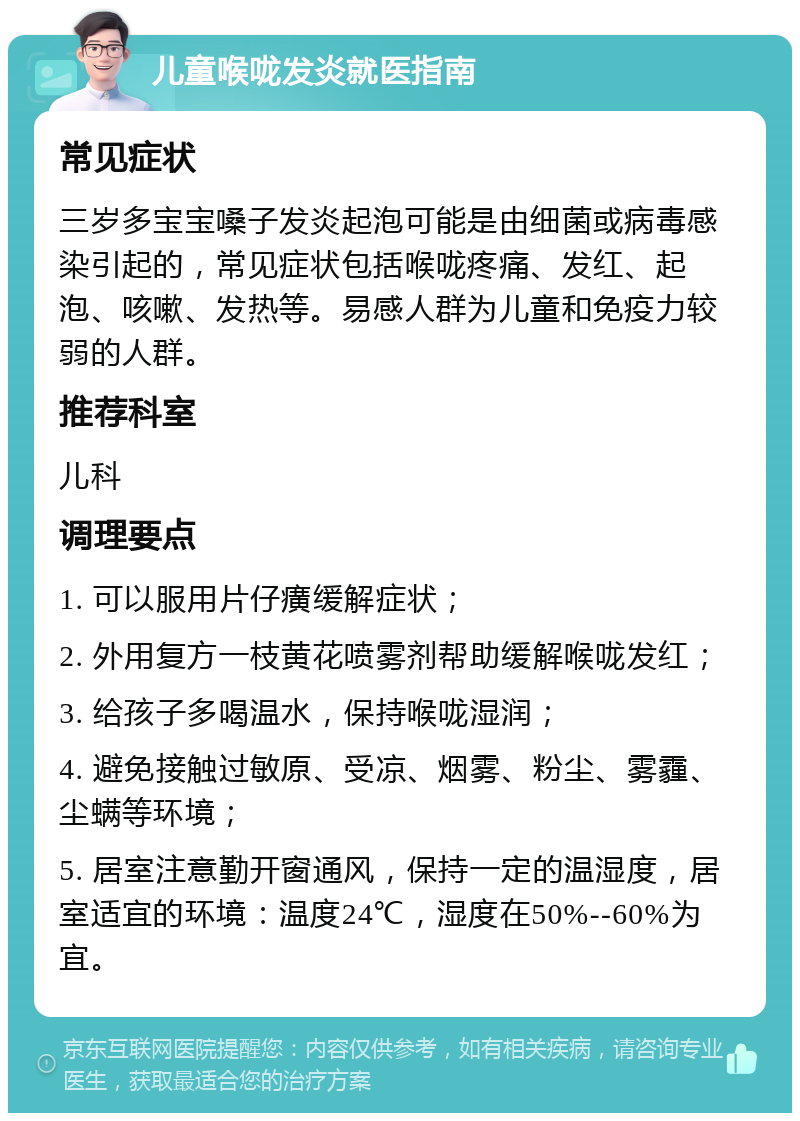 儿童喉咙发炎就医指南 常见症状 三岁多宝宝嗓子发炎起泡可能是由细菌或病毒感染引起的，常见症状包括喉咙疼痛、发红、起泡、咳嗽、发热等。易感人群为儿童和免疫力较弱的人群。 推荐科室 儿科 调理要点 1. 可以服用片仔癀缓解症状； 2. 外用复方一枝黄花喷雾剂帮助缓解喉咙发红； 3. 给孩子多喝温水，保持喉咙湿润； 4. 避免接触过敏原、受凉、烟雾、粉尘、雾霾、尘螨等环境； 5. 居室注意勤开窗通风，保持一定的温湿度，居室适宜的环境：温度24℃，湿度在50%--60%为宜。