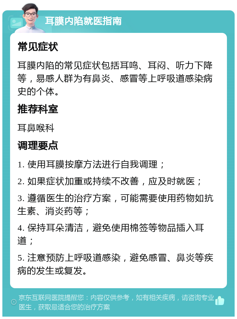 耳膜内陷就医指南 常见症状 耳膜内陷的常见症状包括耳鸣、耳闷、听力下降等，易感人群为有鼻炎、感冒等上呼吸道感染病史的个体。 推荐科室 耳鼻喉科 调理要点 1. 使用耳膜按摩方法进行自我调理； 2. 如果症状加重或持续不改善，应及时就医； 3. 遵循医生的治疗方案，可能需要使用药物如抗生素、消炎药等； 4. 保持耳朵清洁，避免使用棉签等物品插入耳道； 5. 注意预防上呼吸道感染，避免感冒、鼻炎等疾病的发生或复发。