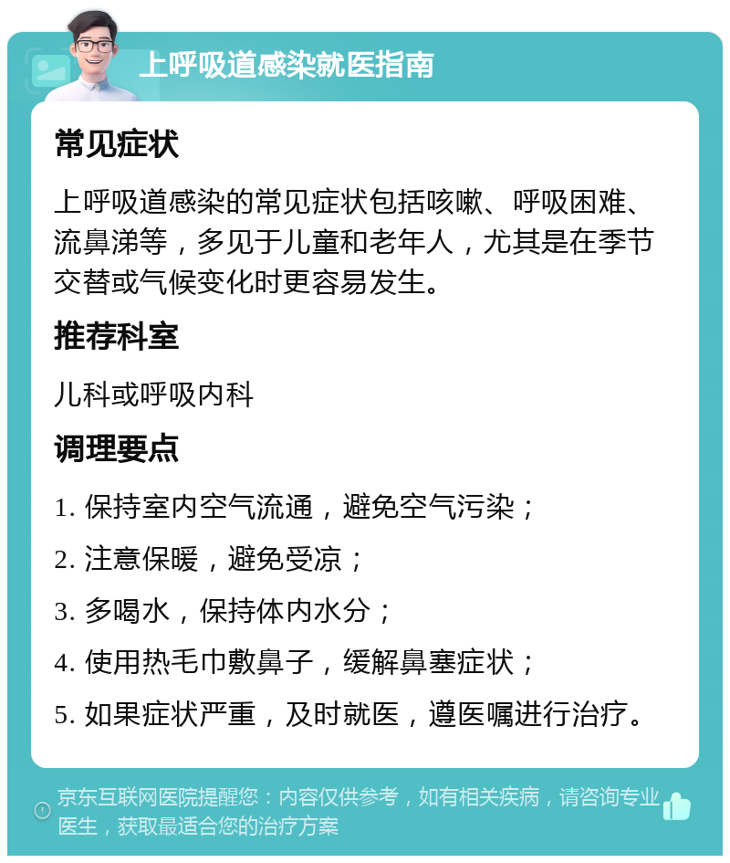 上呼吸道感染就医指南 常见症状 上呼吸道感染的常见症状包括咳嗽、呼吸困难、流鼻涕等，多见于儿童和老年人，尤其是在季节交替或气候变化时更容易发生。 推荐科室 儿科或呼吸内科 调理要点 1. 保持室内空气流通，避免空气污染； 2. 注意保暖，避免受凉； 3. 多喝水，保持体内水分； 4. 使用热毛巾敷鼻子，缓解鼻塞症状； 5. 如果症状严重，及时就医，遵医嘱进行治疗。