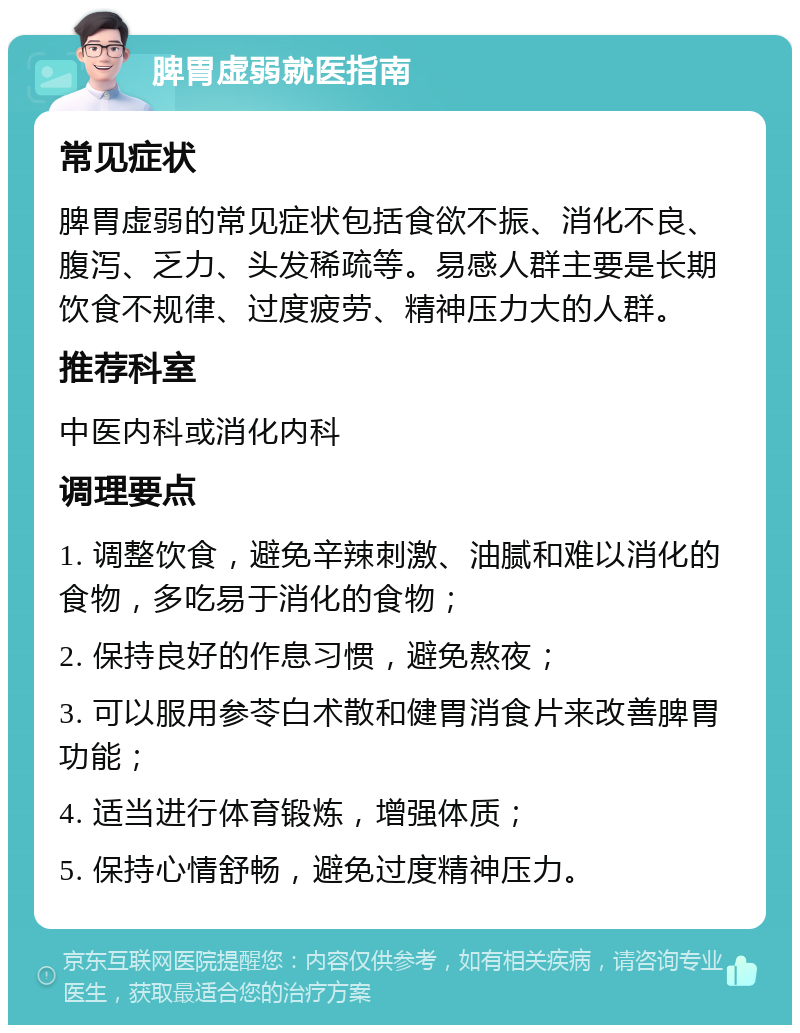 脾胃虚弱就医指南 常见症状 脾胃虚弱的常见症状包括食欲不振、消化不良、腹泻、乏力、头发稀疏等。易感人群主要是长期饮食不规律、过度疲劳、精神压力大的人群。 推荐科室 中医内科或消化内科 调理要点 1. 调整饮食，避免辛辣刺激、油腻和难以消化的食物，多吃易于消化的食物； 2. 保持良好的作息习惯，避免熬夜； 3. 可以服用参苓白术散和健胃消食片来改善脾胃功能； 4. 适当进行体育锻炼，增强体质； 5. 保持心情舒畅，避免过度精神压力。